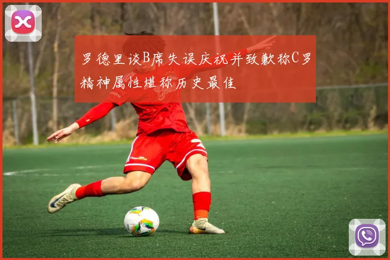 罗德里谈B席失误庆祝并致歉称C罗精神属性堪称历史最佳