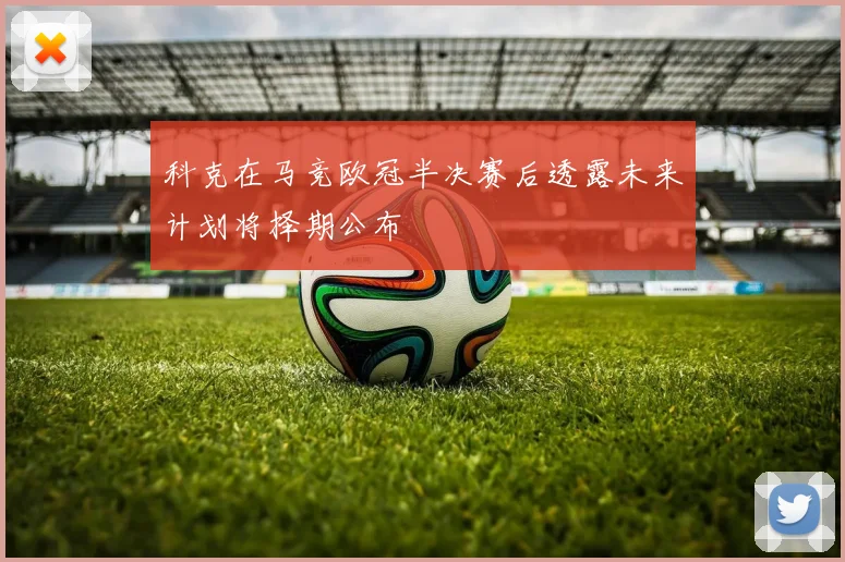 科克在马竞欧冠半决赛后透露未来计划将择期公布