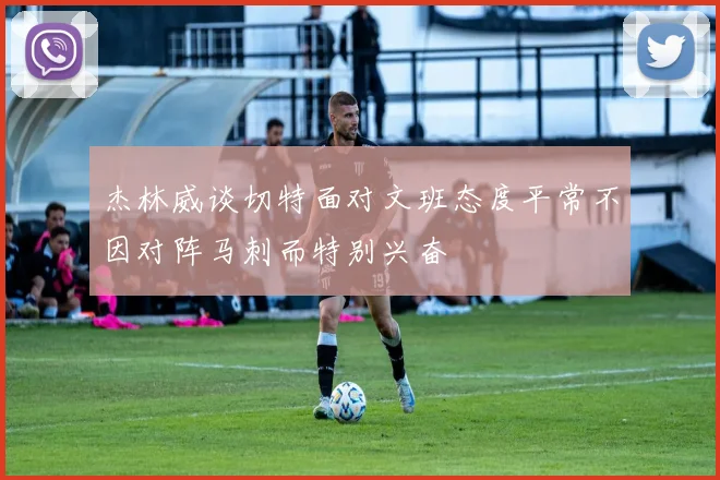 杰林威谈切特面对文班态度平常不因对阵马刺而特别兴奋