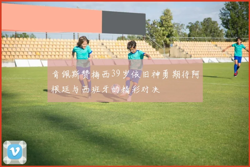 肯佩斯赞梅西39岁依旧神勇期待阿根廷与西班牙的精彩对决