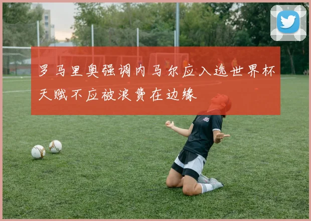 罗马里奥强调内马尔应入选世界杯天赋不应被浪费在边缘