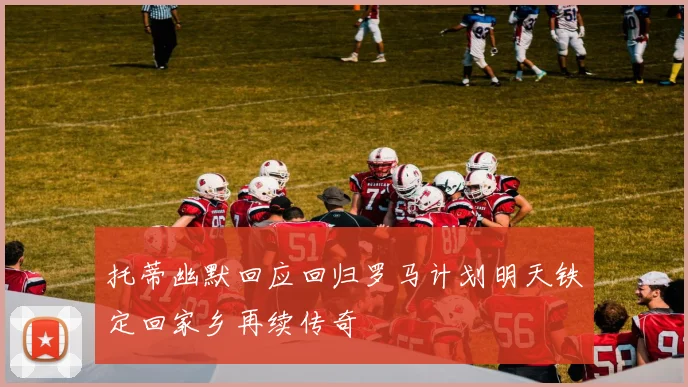 托蒂幽默回应回归罗马计划明天铁定回家乡再续传奇