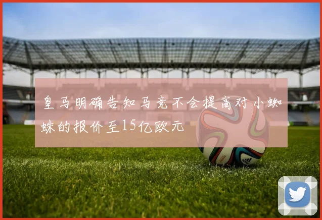 皇马明确告知马竞不会提高对小蜘蛛的报价至15亿欧元