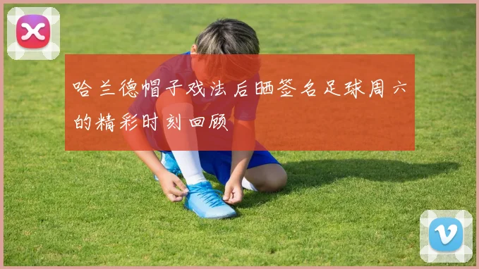 哈兰德帽子戏法后晒签名足球周六的精彩时刻回顾
