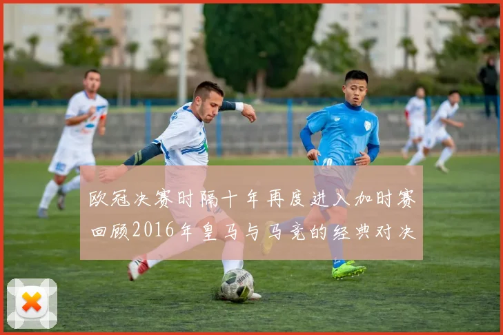 欧冠决赛时隔十年再度进入加时赛回顾2016年皇马与马竞的经典对决
