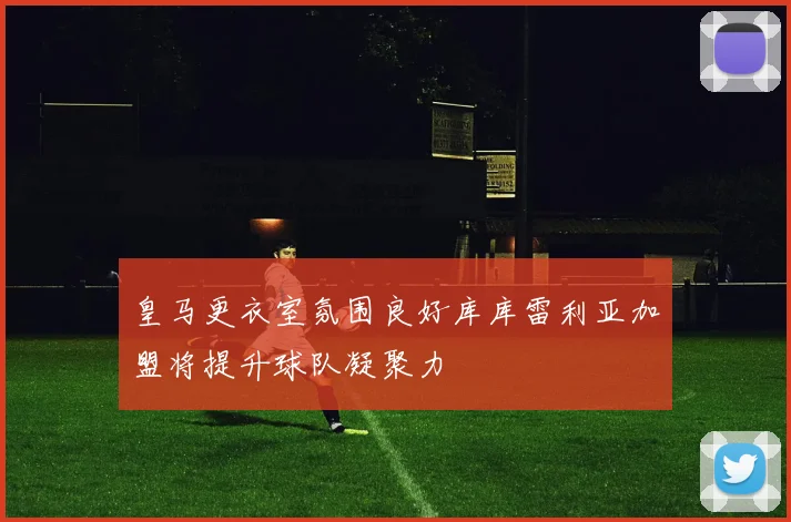 皇马更衣室氛围良好库库雷利亚加盟将提升球队凝聚力