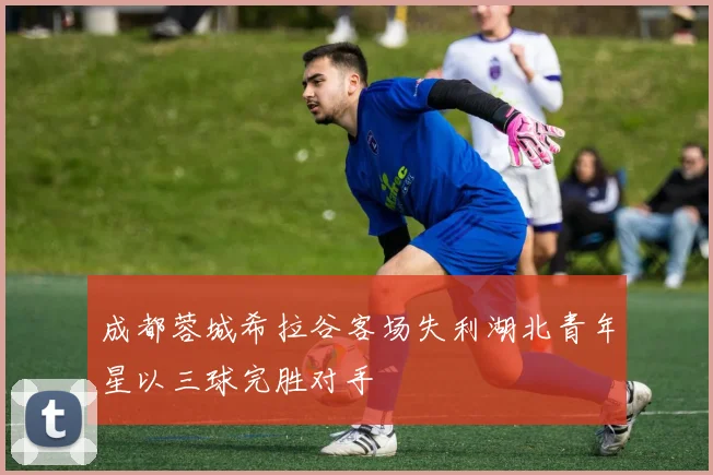 成都蓉城希拉谷客场失利湖北青年星以三球完胜对手
