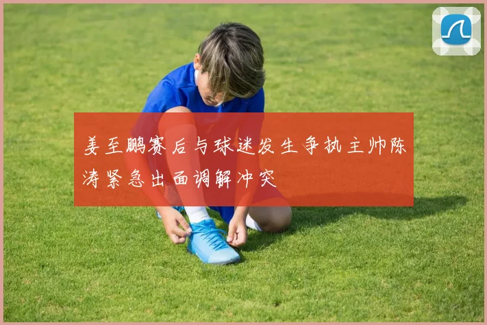 姜至鹏赛后与球迷发生争执主帅陈涛紧急出面调解冲突