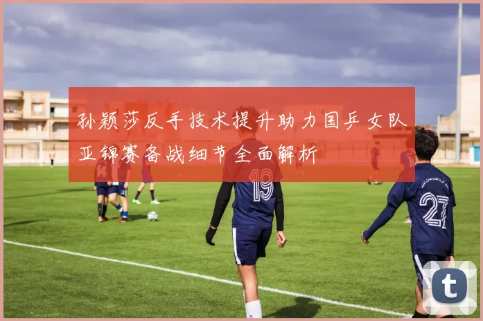 孙颖莎反手技术提升助力国乒女队亚锦赛备战细节全面解析